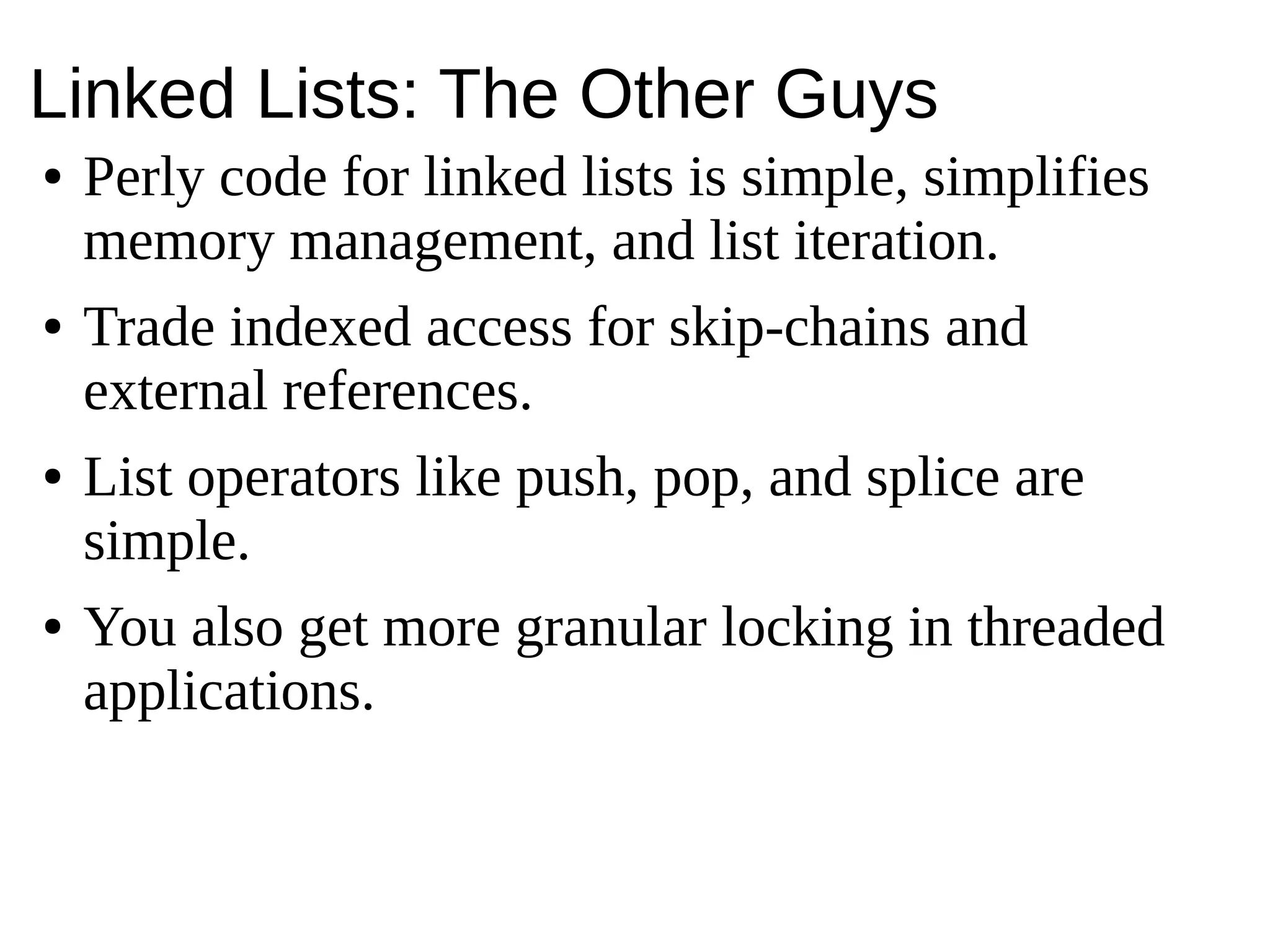 Linked Lists: The Other Guys
● Perly code for linked lists is simple, simplifies
memory management, and list iteration.
● Trade indexed access for skip-chains and
external references.
● List operators like push, pop, and splice are
simple.
● You also get more granular locking in threaded
applications.
 
