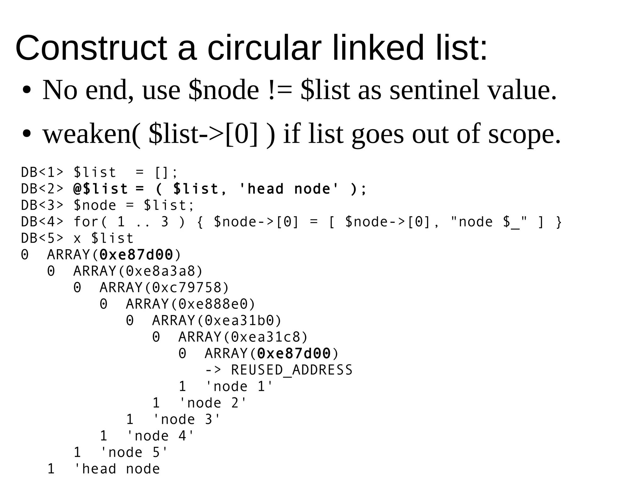 Construct a circular linked list:
DB<1> $list = [];
DB<2> @$list = ( $list, 'head node' );
DB<3> $node = $list;
DB<4> for( 1 .. 5 ) { $node->[0] = [ $node->[0], "node $_" ] }
DB<5> x $list
0 ARRAY(0xe87d00)
0 ARRAY(0xe8a3a8)
0 ARRAY(0xc79758)
0 ARRAY(0xe888e0)
0 ARRAY(0xea31b0)
0 ARRAY(0xea31c8)
0 ARRAY(0xe87d00)
-> REUSED_ADDRESS
1 'node 1'
1 'node 2'
1 'node 3'
1 'node 4'
1 'node 5'
1 'head node
● No end, use $node != $list as sentinel value.
● weaken( $list->[0] ) if list goes out of scope.
 