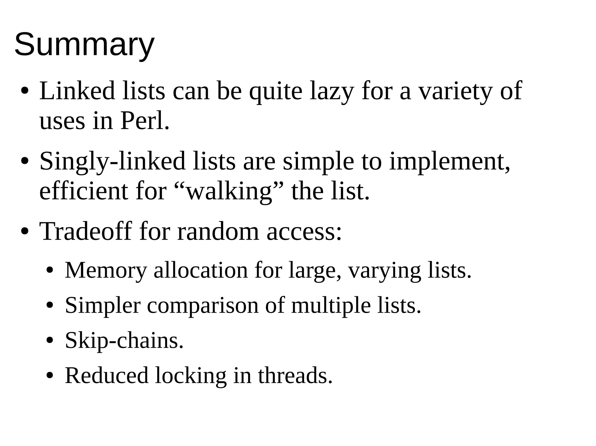 Summary
● Linked lists can be quite lazy for a variety of
uses in Perl.
● Singly-linked lists are simple to implement,
efficient for “walking” the list.
● Tradeoff for random access:
● Memory allocation for large, varying lists.
● Simpler comparison of multiple lists.
● Skip-chains.
● Reduced locking in threads.
 