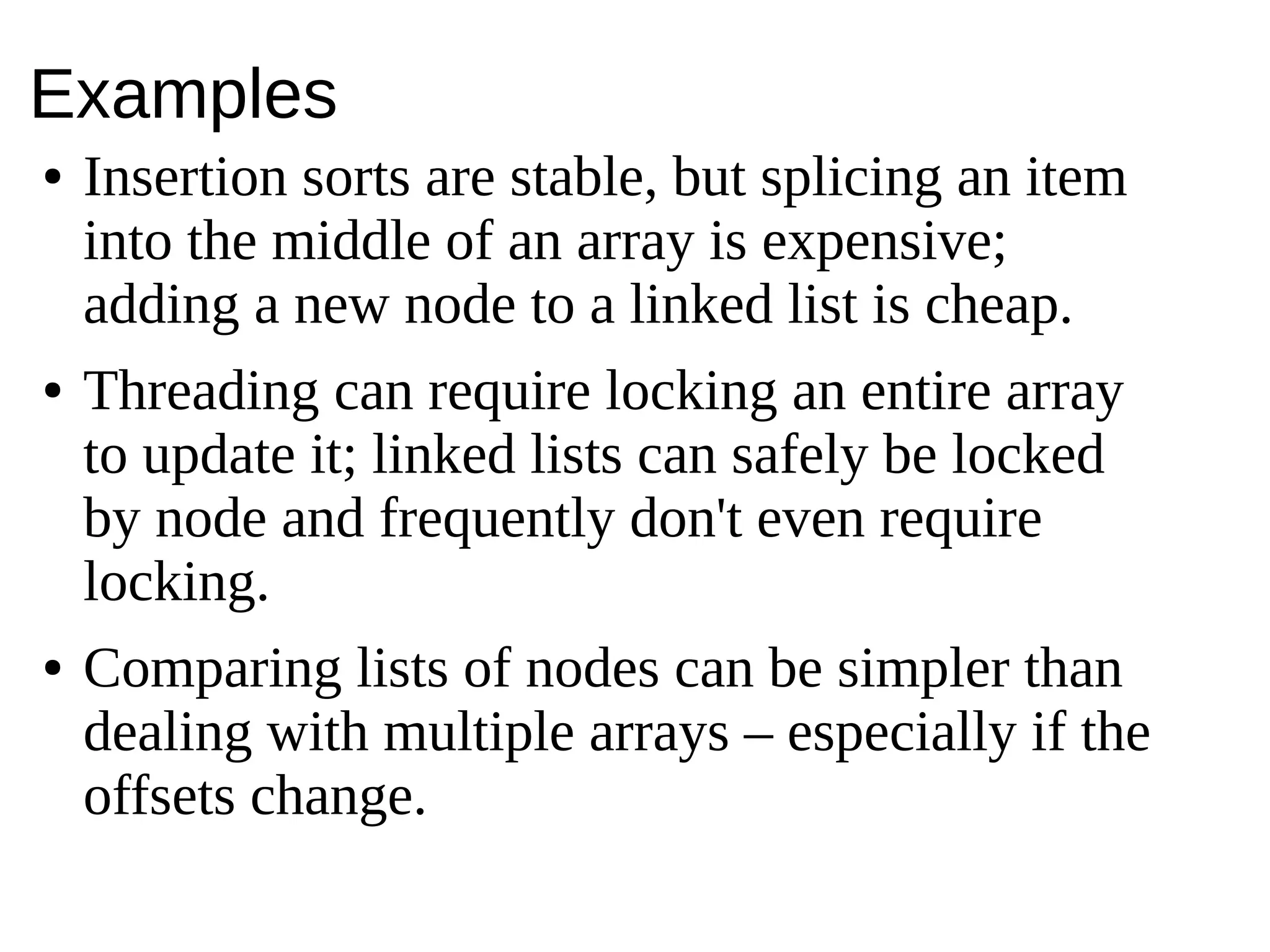 Examples
● Insertion sorts are stable, but splicing an item
into the middle of an array is expensive;
adding a new node to a linked list is cheap.
● Threading can require locking an entire array
to update it; linked lists can safely be locked
by node and frequently don't even require
locking.
● Comparing lists of nodes can be simpler than
dealing with multiple arrays – especially if the
offsets change.
 