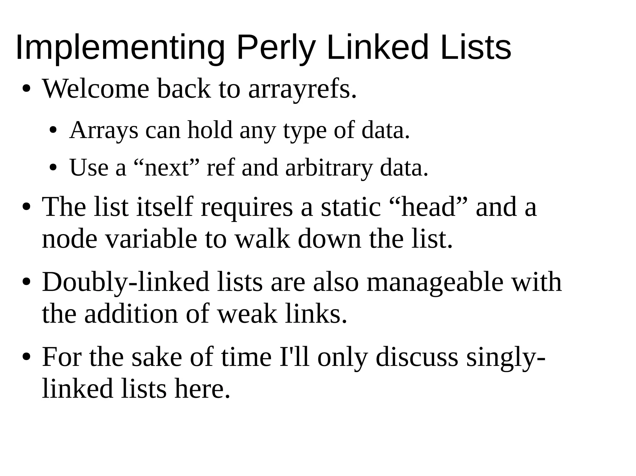 Implementing Perly Linked Lists
● Welcome back to arrayrefs.
● Arrays can hold any type of data.
● Use a “next” ref and arbitrary data.
● The list itself requires a static “head” and a
node variable to walk down the list.
● Doubly-linked lists are also manageable with
the addition of weak links.
● For the sake of time I'll only discuss singly-
linked lists here.
 