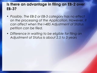 Is there an advantage in filing an EB-2 over
EB-3?
• Possibly. The EB-2 or EB-3 category has no effect
on the processing of the Application. However, it
can affect when the I-485 Adjustment of Status
petition can be filed.
• Difference in waiting to be eligible for filing an
Adjustment of Status is about 2.5 to 3 years

 
