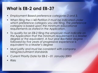 What is EB-2 and EB-3?
• Employment Based preference categories 2 and 3.
• When filing the I-140 Petition it must be indicated under
which preference category you are filing. The preference
category is based upon the minimum educational
requirements as stated in the Application.
• To qualify for an EB-2 filing the employer must indicate on
the Application that the minimum requirement is a Master
degree or the equivalent. A four year Bachelor degree
followed by five years of progressive experience is
equivalent to a Master’s degree
• Must justify and must be consistent with company
hiring/recruitment standards
• Current Priority Date for EB-2 – 01 January 2003
• Risks

 