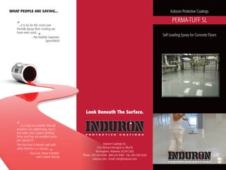 Induron Coatings Inc.
3333 Richard Arrington Jr. Blvd N
Birmingham, Alabama 35234-2303
Phone: 205-324-9584 · 800-324-9584 · Fax: 205-320-5220
induron.com · Email: info@induron.com
WHAT PEOPLE ARE SAYING...
“...it is by far the most user
friendly epoxy floor coating we
have ever used...
“— Ron Rayfield, Supervisor,
Sigma-Aldrich
“...it is truly an installer friendly
product. It is selfpriming, has a
low odor, has a good working
time, and has an excellent price
per square ft.
The fact that it blends well with
other batches is a bonus...
“— Russ Law, Owner & Installer,
Law's Custom Flooring
Induron Protective Coatings
PERMA-TUFF SL
Self Leveling Epoxy for Concrete Floors
Look Beneath The Surface.
 