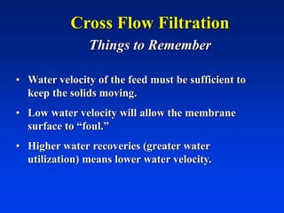 Cross Flow Filtration
Things to Remember
• Water velocity of the feed must be sufficient to
keep the solids moving.
• Low water velocity will allow the membrane
surface to “foul.”
• Higher water recoveries (greater water
utilization) means lower water velocity.
 