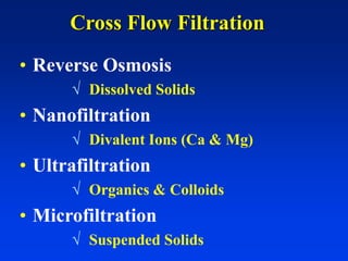 Cross Flow Filtration
• Reverse Osmosis
 Dissolved Solids
• Nanofiltration
 Divalent Ions (Ca & Mg)
• Ultrafiltration
 Organics & Colloids
• Microfiltration
 Suspended Solids
 