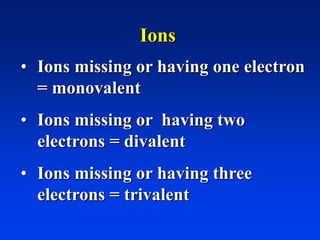 Ions
• Ions missing or having one electron
= monovalent
• Ions missing or having two
electrons = divalent
• Ions missing or having three
electrons = trivalent
 