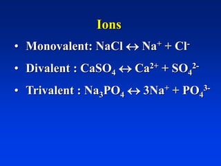 Ions
• Monovalent: NaCl  Na+ + Cl-
• Divalent : CaSO4  Ca2+ + SO4
2-
• Trivalent : Na3PO4  3Na+ + PO4
3-
 