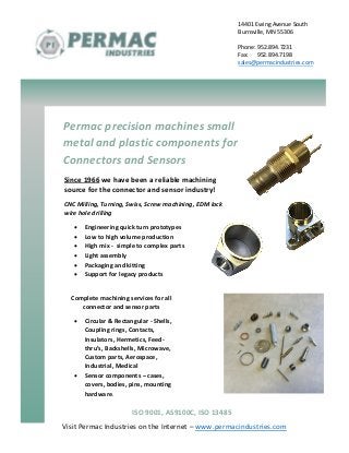 Visit Permac Industries on the Internet – www.permacindustries.com
14401 Ewing Avenue South
Burnsville, MN 55306
Phone: 952.894.7231
Fax: 952.894.7198
sales@permacindustries.com
Permac precision machines small
metal and plastic components for
Connectors and Sensors
Since 1966 we have been a reliable machining
source for the connector and sensor industry!
CNC Milling, Turning, Swiss, Screw machining, EDM lock
wire hole drilling
 Engineering quick turn prototypes
 Low to high volume production
 High mix - simple to complex parts
 Light assembly
 Packaging and kitting
 Support for legacy products
Complete machining services for all
connector and sensor parts
 Circular & Rectangular - Shells,
Coupling rings, Contacts,
Insulators, Hermetics, Feed-
thru’s, Backshells, Microwave,
Custom parts, Aerospace,
Industrial, Medical
 Sensor components – cases,
covers, bodies, pins, mounting
hardware,
ISO 9001, AS9100C, ISO 13485
 