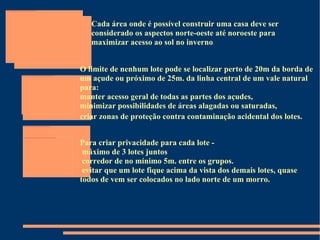 Cada área onde é possível construir uma casa deve ser considerado os aspectos norte-oeste até noroeste para maximizar acesso ao sol no inverno . O limite de nenhum lote pode se localizar perto de 20m da borda de um açude ou próximo de 25m. da linha central de um vale natural para:  manter acesso geral de todas as partes dos açudes,  minimizar possibilidades de áreas alagadas ou saturadas,  criar zonas de proteção contra contaminação acidental dos lotes.   Para criar privacidade para cada lote -  máximo de 3 lotes juntos  corredor de no mínimo 5m. entre os grupos.  evitar que um lote fique acima da vista dos demais lotes, quase  todos de vem ser colocados no lado norte de um morro.  