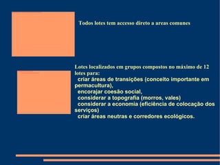 Lotes localizados em grupos compostos no máximo de 12 lotes para:  criar áreas de transições (conceito importante em permacultura),  encorajar coesão social,  considerar a topografia (morros, vales)  considerar a economia (eficiência de colocação dos serviços)  criar áreas neutras e corredores ecológicos. Todos lotes tem accesso direto a areas comunes 