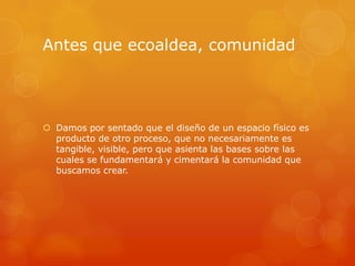 Antes que ecoaldea, comunidad




 Damos por sentado que el diseño de un espacio físico es
  producto de otro proceso, que no necesariamente es
  tangible, visible, pero que asienta las bases sobre las
  cuales se fundamentará y cimentará la comunidad que
  buscamos crear.
 