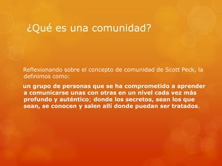¿Qué es una comunidad?



Reflexionando sobre el concepto de comunidad de Scott Peck, la
definimos como:
un grupo de personas que se ha comprometido a aprender
a comunicarse unas con otras en un nivel cada vez más
profundo y auténtico; donde los secretos, sean los que
sean, se conocen y salen allí donde puedan ser tratados.
 