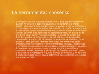 La herramienta: consenso
 El consenso es una decisión grupal, con la que algunos miembros
  pueden no estar del todo de acuerdo, o considerarla la mejor
  opción, pero con la que pueden convivir, apoyar y comprometerse a
  no boicotear, a la cual se arriba sin votación, a través de un proceso
  en el cual los temas son plenamente expuestos, todos los miembros
  sienten que han sido escuchados adecuadamente, en el cual cada
  uno tiene igual poder y responsabilidad, y donde se evitan los
  distintos grados de influencia en virtud del nivel de testarudez o
  carisma de cada uno, de modo que todos están satisfechos con el
  proceso. Este proceso requiere que todos los miembros estén
  emocionalmente presentes y comprometidos, francos, respetuosos
  y sensibles unos a otros, desinteresados, desapasionados y capaces
  de vaciarse de si mismos y con una paradójica y simultánea
  conciencia de las personas y el tiempo, incluyendo el saber cuándo
  la solución es satisfactoria y que es tiempo de concluir y no re-abrir
  la discusión hasta que el grupo determine que es tiempo de realizar
  una nueva revisión.
 