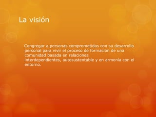 La visión


 Congregar a personas comprometidas con su desarrollo
 personal para vivir el proceso de formación de una
 comunidad basada en relaciones
 interdependientes, autosustentable y en armonía con el
 entorno.
 