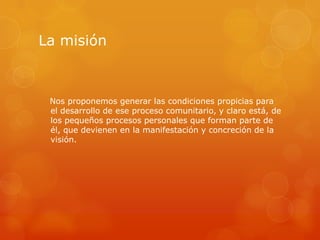 La misión



 Nos proponemos generar las condiciones propicias para
 el desarrollo de ese proceso comunitario, y claro está, de
 los pequeños procesos personales que forman parte de
 él, que devienen en la manifestación y concreción de la
 visión.
 