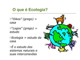 O que é Ecologia? “ Oikos” (grego) = casa “ Logos” (grego) = estudo Ecologia = estudo da casa É o estudo dos sistemas naturais e suas interconexões 