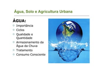 Água, Solo e Agricultura Urbana ÁGUA: Importância Ciclos Qualidade e Quantidade Armazenamento da Água da Chuva Tratamento Consumo Consciente 
