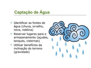 Captação de Água Identificar as fontes de água (chuva, orvalho, neve, neblina)‏ Reservar lugares para o armazenamento (açudes, tanques, cisternas)‏ Utilizar benefícios da inclinação do terreno (gravidade)‏ 