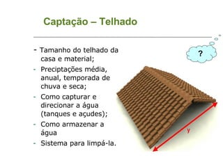 Captação – Telhado -  Tamanho do telhado da casa e material; Preciptações média, anual, temporada de chuva e seca; Como capturar e direcionar a água (tanques e açudes); Como armazenar a água Sistema para limpá-la. ? 