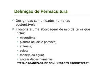 Definição de Permacultura Design das comunidades humanas sustentáveis; Filosofia e uma abordagem de uso da terra que inclui: microclima; plantas anuais e perenes; animais; solos; manejo da água; necessidades humanas “ TEIA ORGANIZADA DE COMUNIDADES PRODUTIVAS” 