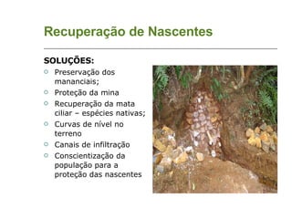 Recuperação de Nascentes SOLUÇÕES: Preservação dos mananciais; Proteção da mina Recuperação da mata ciliar – espécies nativas; Curvas de nível no terreno Canais de infiltração Conscientização da população para a proteção das nascentes 