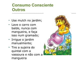 Consumo Consciente Outros Use mulch no jardim; Lave o carro com balde, nunca com mangueira, e faça isso num gramado; Irrigue o jardim manualmente; Tire a sujeira do quintal com a vassoura e não com a mangueira 