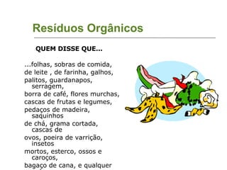 Resíduos Orgânicos QUEM DISSE QUE...  ...folhas, sobras de comida,  de leite , de farinha, galhos,  palitos, guardanapos, serragem,  borra de café, flores murchas,  cascas de frutas e legumes,  pedaços de madeira, saquinhos  de chá, grama cortada, cascas de ovos, poeira de varrição, insetos mortos, esterco, ossos e caroços, bagaço de cana, e qualquer outro resto orgânico... ... É LIXO?  