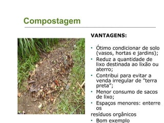 Compostagem VANTAGENS: Ótimo condicionar de solo (vasos, hortas e jardins);  Reduz a quantidade de lixo destinada ao lixão ou aterro; Contribui para evitar a venda irregular de "terra preta”; Menor consumo de sacos de lixo; Espaços menores: enterre os  resíduos orgânicos Bom exemplo 