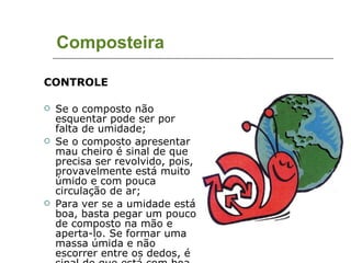 Composteira CONTROLE Se o composto não esquentar pode ser por falta de umidade; Se o composto apresentar mau cheiro é sinal de que precisa ser revolvido, pois, provavelmente está muito úmido e com pouca circulação de ar; Para ver se a umidade está boa, basta pegar um pouco de composto na mão e aperta-lo. Se formar uma massa úmida e não escorrer entre os dedos, é sinal de que está com boa umidade. 