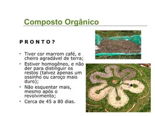 Composto Orgânico P R O N T O ? Tiver cor marrom café, e cheiro agradável de terra; Estiver homogêneo, e não der para distinguir os restos (talvez apenas um ossinho ou caroço mais duro); Não esquentar mais, mesmo após o revolvimento; Cerca de 45 a 80 dias. 