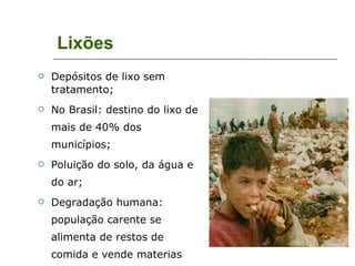 Lixões Depósitos de lixo sem tratamento; No Brasil: destino do lixo de mais de 40% dos municípios; Poluição do solo, da água e do ar; Degradação humana: população carente se alimenta de restos de comida e vende materias depois de revirar o lixo. 