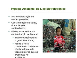 Impacto Ambiental do Lixo Eletroletrônico Alta concentração de metais pesados; Contaminação de solos, rios e lençóis subterrâneos; Efeitos mais sérios da contaminação ambiental: Bioacumulação pelos organismos vivos; Fauna e flora concentram metais em níveis milhares de vezes maiores que os presentes no ambiente; Atingem todos os níveis tróficos. 