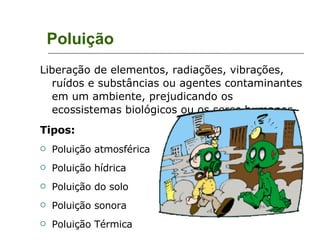 Poluição Liberação de elementos, radiações, vibrações, ruídos e substâncias ou agentes contaminantes em um ambiente, prejudicando os ecossistemas biológicos ou os seres humanos. Tipos: Poluição atmosférica Poluição hídrica Poluição do solo Poluição sonora Poluição Térmica 