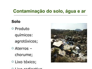 Contaminação do solo, água e ar Solo Produto químicos: agrotóxicos; Aterros – chorume; Lixo tóxico; Lixo radioativo. 