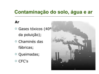 Contaminação do solo, água e ar Ar Gases tóxicos (40% da poluição); Chaminés das fábricas; Queimadas; CFC's 