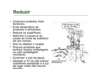 Reduzir Consuma produtos mais duráveis; Evite desperdício de produtos e alimentos;  Reduza os supérfluos; Reforme e conserve as coisas ao invés de substituí-las por outras; Doe os objetos e roupas  Procure produtos que tenham menos embalagens ou com embalagem reciclável; Controlar o uso da água; Desligar a TV se não estiver realmente assistindo e a luz do lugar onde não houver alguém. 