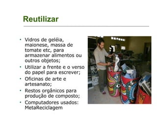 Reutilizar Vidros de geléia, maionese, massa de tomate etc, para armazenar alimentos ou outros objetos; Utilizar a frente e o verso do papel para escrever; Oficinas de arte e artesanato; Restos orgânicos para produção de composto; Computadores usados: MetaReciclagem 