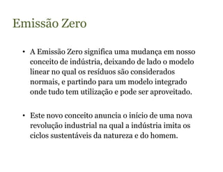 Emissão Zero

 • A Emissão Zero significa uma mudança em nosso
   conceito de indústria, deixando de lado o modelo
   linear no qual os resíduos são considerados
   normais, e partindo para um modelo integrado
   onde tudo tem utilização e pode ser aproveitado.


 • Este novo conceito anuncia o início de uma nova
   revolução industrial na qual a indústria imita os
   ciclos sustentáveis da natureza e do homem.
 