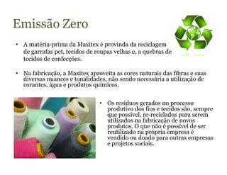 Emissão Zero
• A matéria-prima da Maxitex é provinda da reciclagem
  de garrafas pet, tecidos de roupas velhas e, a quebras de
  tecidos de confecções.

• Na fabricação, a Maxitex aproveita as cores naturais das fibras e suas
  diversas nuances e tonalidades, não sendo necessária a utilização de
  corantes, água e produtos químicos.


                               • Os resíduos gerados no processo
                                 produtivo dos fios e tecidos são, sempre
                                 que possível, re-reciclados para serem
                                 utilizados na fabricação de novos
                                 produtos. O que não é possível de ser
                                 reutilizado na própria empresa é
                                 vendido ou doado para outras empresas
                                 e projetos sociais.
 