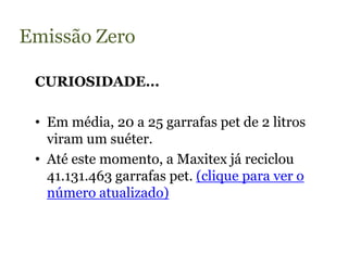 Emissão Zero

 CURIOSIDADE...

 • Em média, 20 a 25 garrafas pet de 2 litros
   viram um suéter.
 • Até este momento, a Maxitex já reciclou
   41.131.463 garrafas pet. (clique para ver o
   número atualizado)
 