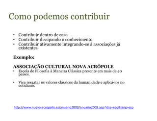 Como podemos contribuir
 • Contribuir dentro de casa
 • Contribuir dissipando o conhecimento
 • Contribuir ativamente integrando-se à associações já
   existentes

 Exemplo:

 ASSOCIAÇÃO CULTURAL NOVA ACRÓPOLE
 •   Escola de Filosofia à Maneira Clássica presente em mais de 40
     países.

 •   Visa resgatar os valores clássicos da humanidade e aplicá-los no
     cotidiano.




 http://www.nueva-acropolis.es/anuario2009/anuario2009.asp?idss=eco&lang=esp
 