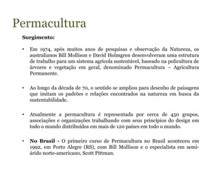 Permacultura
 Surgimento:

 •   Em 1974, após muitos anos de pesquisas e observação da Natureza, os
     australianos Bill Mollison e David Holmgren desenvolveram uma estrutura
     de trabalho para um sistema agrícola sustentável, baseado na policultura de
     árvores e vegetação em geral, denominado Permacultura – Agricultura
     Permanente.

 •   Ao longo da década de 70, o sentido se ampliou para desenho de paisagens
     que imitam os padrões e relações encontrados na natureza em busca da
     sustentabilidade.

 •   Atualmente a permacultura é representada por cerca de 450 grupos,
     associações e organizações trabalhando com seus princípios do design em
     todo o mundo distribuídos em mais de 120 países em todo o mundo.

 •   No Brasil - O primeiro curso de Permacultura no Brasil aconteceu em
     1992, em Porto Alegre (RS), com Bill Mollison e o especialista em semi-
     árido norte-americano, Scott Pittman.
 
