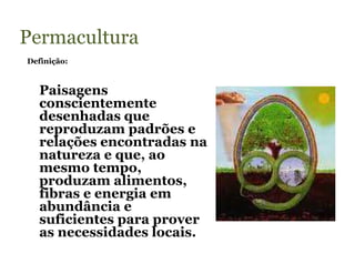 Permacultura
Definição:



  Paisagens
  conscientemente
  desenhadas que
  reproduzam padrões e
  relações encontradas na
  natureza e que, ao
  mesmo tempo,
  produzam alimentos,
  fibras e energia em
  abundância e
  suficientes para prover
  as necessidades locais.
 