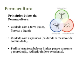 Permacultura
 Princípios éticos da
 Permacultura:

 • Cuidado com a terra (solos,
   floresta e água);

 • Cuidado com as pessoas (cuidar de si mesmo e da
   comunidade);

 • Patilha justa (estabelecer limites para o consumo
   e reprodução, redistribuindo o excedente).
 