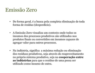 Emissão Zero

 • De forma geral, é a busca pela completa eliminação de toda
   forma de resíduo (desperdício).

 • A Emissão Zero visualiza um contexto onde todos os
   insumos dos processos produtivos são utilizados nos
   produtos finais ou convertidos em insumos capazes de
   agregar valor para outros processos.

 • Na indústria, significa a máxima redução ou eliminação
   dos resíduos produtivos, seja através do reaproveitamento
   no próprio sistema produtivo, seja na cooperação entre
   as indústrias para que o resíduo de uma possa ser
   utilizado como insumo de outra.
 