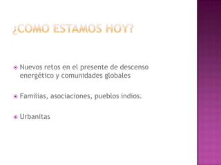    Nuevos retos en el presente de descenso
    energético y comunidades globales

   Familias, asociaciones, pueblos indios.

   Urbanitas
 