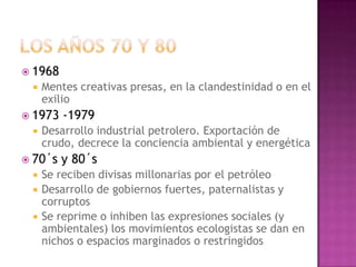  1968
    Mentes creativas presas, en la clandestinidad o en el
     exilio
 1973   -1979
    Desarrollo industrial petrolero. Exportación de
     crudo, decrece la conciencia ambiental y energética
 70´s   y 80´s
    Se reciben divisas millonarias por el petróleo
    Desarrollo de gobiernos fuertes, paternalistas y
     corruptos
    Se reprime o inhiben las expresiones sociales (y
     ambientales) los movimientos ecologistas se dan en
     nichos o espacios marginados o restringidos
 