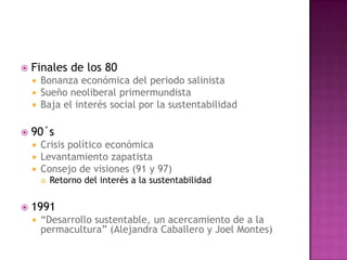    Finales de los 80
     Bonanza económica del periodo salinista
     Sueño neoliberal primermundista
     Baja el interés social por la sustentabilidad


   90´s
       Crisis político económica
       Levantamiento zapatista
       Consejo de visiones (91 y 97)
           Retorno del interés a la sustentabilidad


   1991
       “Desarrollo sustentable, un acercamiento de a la
        permacultura” (Alejandra Caballero y Joel Montes)
 