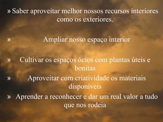 »Saber aproveitar melhor nossos recursos interiores
como os exteriores.
» Ampliar nosso espaço interior
» Cultivar os espaços ócios com plantas úteis e
bonitas
» Aproveitar com criatividade os materiais
disponíveis
» Aprender a reconhecer e dar um real valor a tudo
que nos rodeia
 